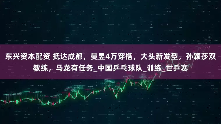 东兴资本配资 抵达成都，曼昱4万穿搭，大头新发型，孙颖莎双教练，马龙有任务_中国乒乓球队_训练_世乒赛
