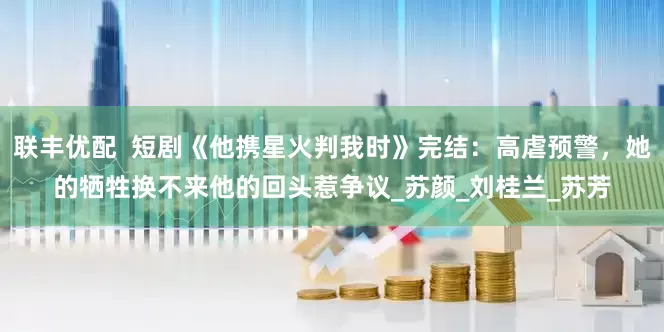 联丰优配  短剧《他携星火判我时》完结：高虐预警，她的牺牲换不来他的回头惹争议_苏颜_刘桂兰_苏芳