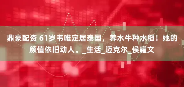 鼎豪配资 61岁韦唯定居泰国，养水牛种水稻！她的颜值依旧动人。_生活_迈克尔_侯耀文