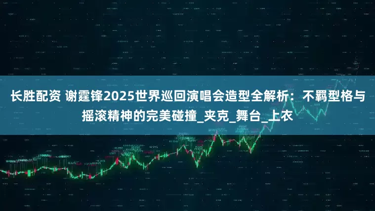 长胜配资 谢霆锋2025世界巡回演唱会造型全解析：不羁型格与摇滚精神的完美碰撞_夹克_舞台_上衣