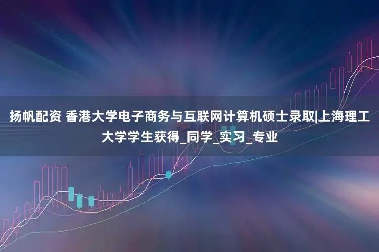 扬帆配资 香港大学电子商务与互联网计算机硕士录取|上海理工大学学生获得_同学_实习_专业