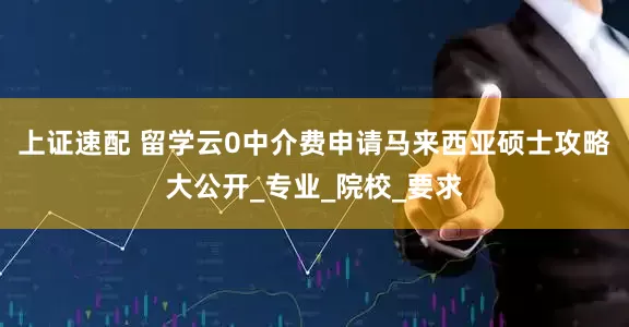 上证速配 留学云0中介费申请马来西亚硕士攻略大公开_专业_院校_要求
