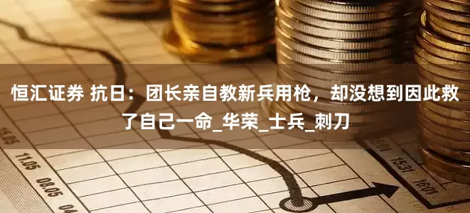 恒汇证券 抗日：团长亲自教新兵用枪，却没想到因此救了自己一命_华荣_士兵_刺刀
