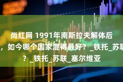 尚红网 1991年南斯拉夫解体后，一分为六，如今哪个国家混得最好？_铁托_苏联_塞尔维亚