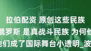 拉伯配资 原创这些民族战绩远超俄罗斯 是真战斗民族 为何他们成了国际舞台小透明_波兰_骑兵_步兵