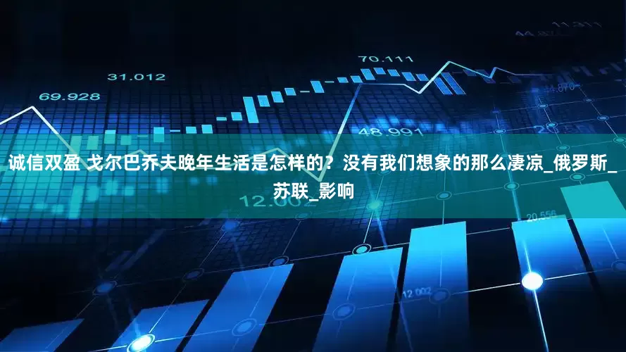 诚信双盈 戈尔巴乔夫晚年生活是怎样的？没有我们想象的那么凄凉_俄罗斯_苏联_影响