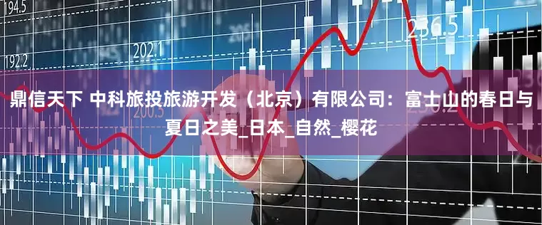 鼎信天下 中科旅投旅游开发（北京）有限公司：富士山的春日与夏日之美_日本_自然_樱花