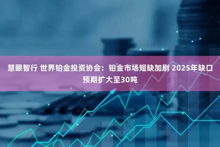 慧眼智行 世界铂金投资协会：铂金市场短缺加剧 2025年缺口预期扩大至30吨