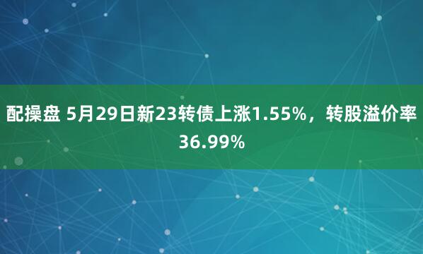 配操盘 5月29日新23转债上涨1.55%，转股溢价率36.99%