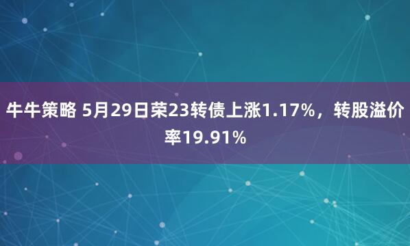 牛牛策略 5月29日荣23转债上涨1.17%，转股溢价率19.91%