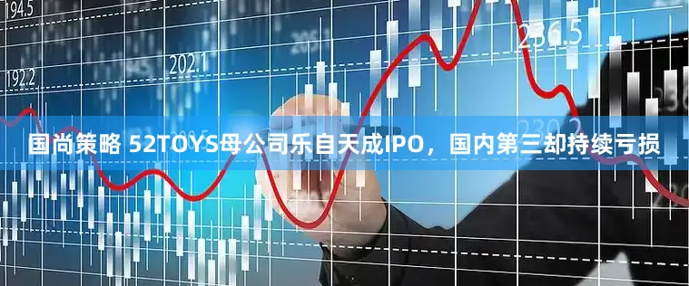 国尚策略 52TOYS母公司乐自天成IPO，国内第三却持续亏损
