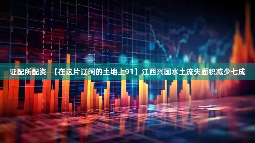 证配所配资  【在这片辽阔的土地上91】江西兴国水土流失面积减少七成