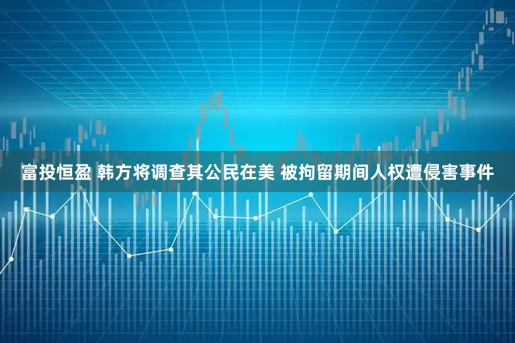 富投恒盈 韩方将调查其公民在美 被拘留期间人权遭侵害事件