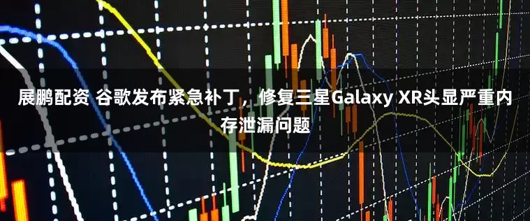 展鹏配资 谷歌发布紧急补丁，修复三星Galaxy XR头显严重内存泄漏问题