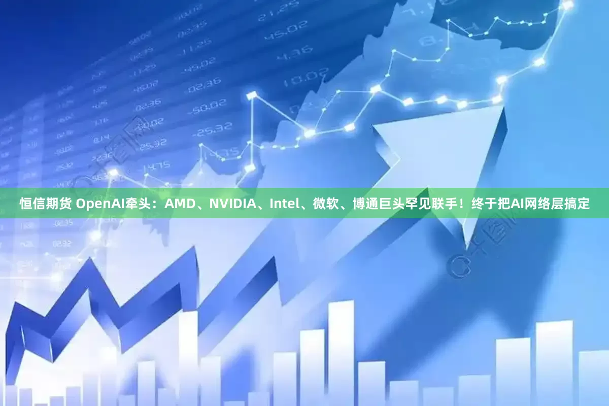恒信期货 OpenAI牵头：AMD、NVIDIA、Intel、微软、博通巨头罕见联手！终于把AI网络层搞定